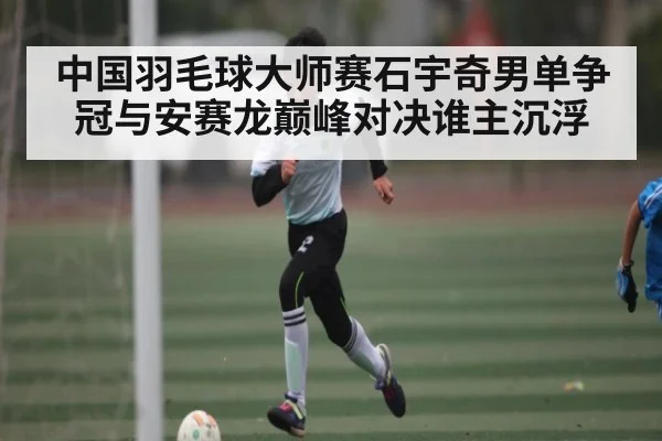 中国羽毛球大师赛石宇奇男单争冠与安赛龙巅峰对决谁主沉浮