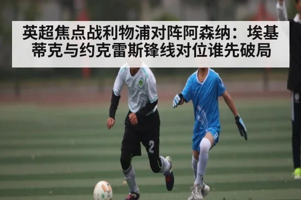 英超焦点战利物浦对阵阿森纳：埃基蒂克与约克雷斯锋线对位谁先破局